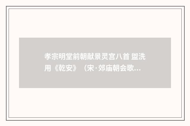 孝宗明堂前朝献景灵宫八首 盥洗用《乾安》（宋·郊庙朝会歌辞）释义及解释