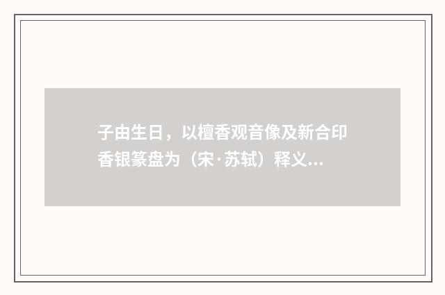 子由生日，以檀香观音像及新合印香银篆盘为（宋·苏轼）释义及解释