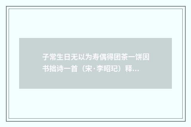 子常生日无以为寿偶得团茶一饼因书拙诗一首（宋·李昭玘）释义及解释