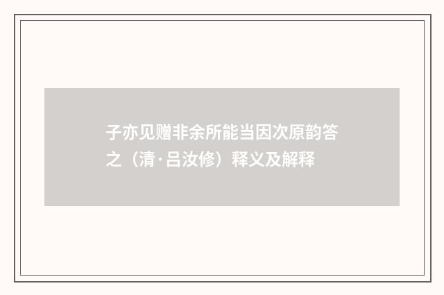 子亦见赠非余所能当因次原韵答之（清·吕汝修）释义及解释
