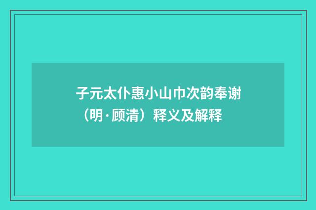 子元太仆惠小山巾次韵奉谢（明·顾清）释义及解释