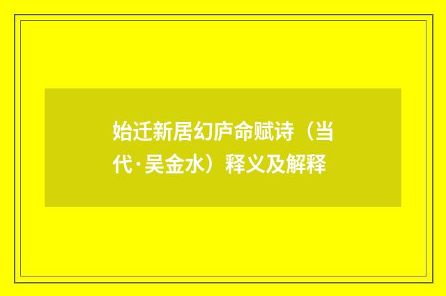 始迁新居幻庐命赋诗（当代·吴金水）释义及解释
