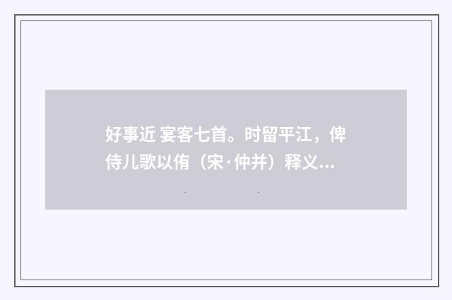 好事近 宴客七首。时留平江，俾侍儿歌以侑（宋·仲并）释义及解释