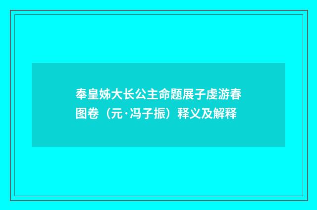 奉皇姊大长公主命题展子虔游春图卷（元·冯子振）释义及解释