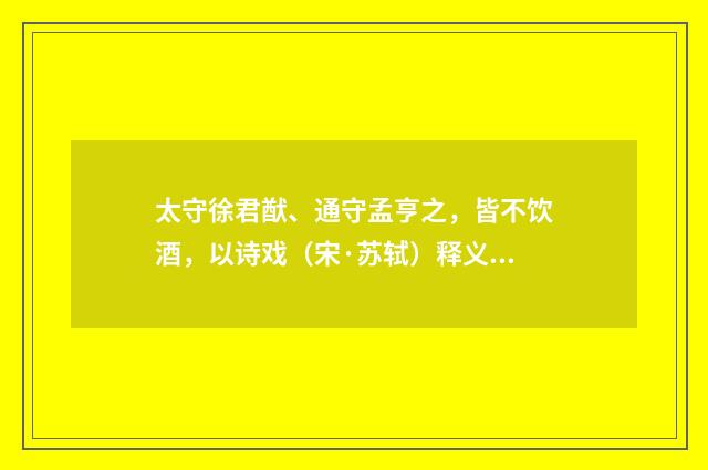 太守徐君猷、通守孟亨之，皆不饮酒，以诗戏（宋·苏轼）释义及解释
