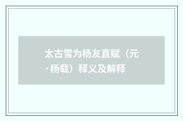 太古雪为杨友直赋（元·杨载）释义及解释