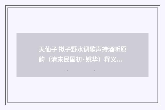 天仙子 拟子野水调歌声持酒听原韵（清末民国初·姚华）释义及解释
