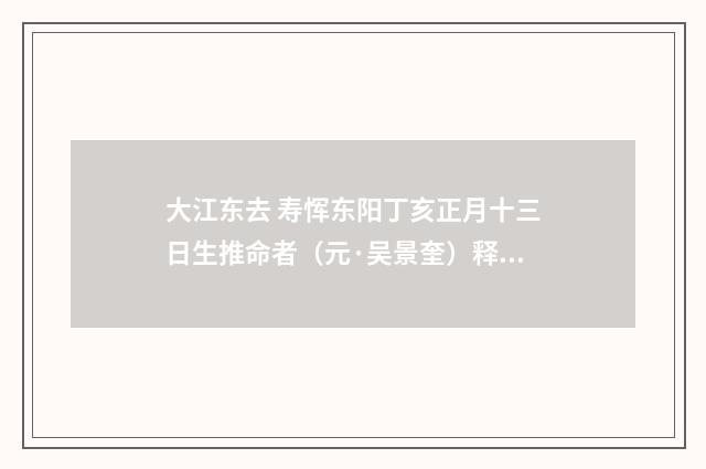 大江东去 寿恽东阳丁亥正月十三日生推命者（元·吴景奎）释义及解释