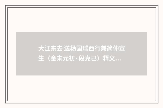 大江东去 送杨国瑞西行兼简仲宣生（金末元初·段克己）释义及解释