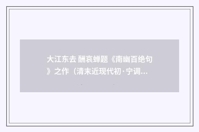 大江东去 酬哀蝉题《南幽百绝句》之作（清末近现代初·宁调元）释义及解释