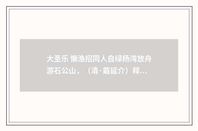 大圣乐 懒渔招同人自绿杨湾放舟游石公山，（清·戴延介）释义及解释