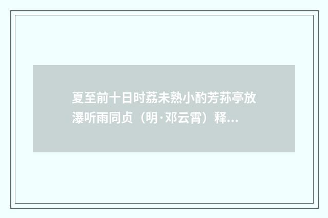 夏至前十日时荔未熟小酌芳荪亭放瀑听雨同贞（明·邓云霄）释义及解释
