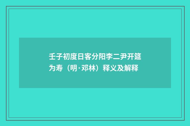 壬子初度日客分阳李二尹开筵为寿（明·邓林）释义及解释