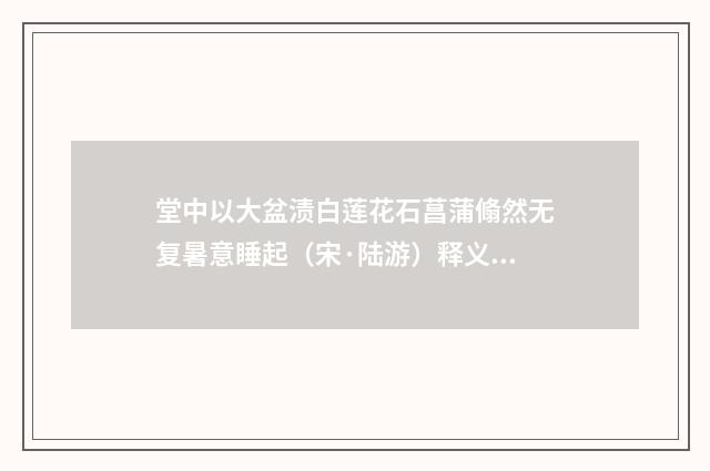 堂中以大盆渍白莲花石菖蒲翛然无复暑意睡起（宋·陆游）释义及解释