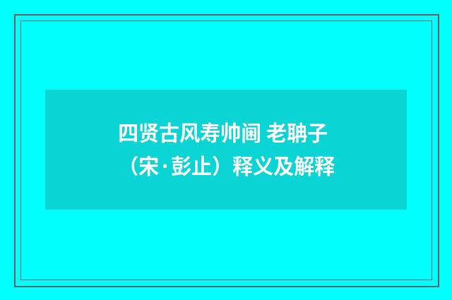 四贤古风寿帅阃 老聃子（宋·彭止）释义及解释