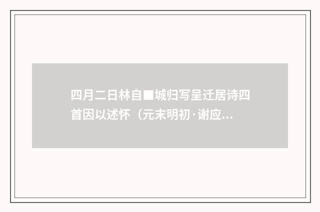 四月二日林自■城归写呈迁居诗四首因以述怀（元末明初·谢应芳）释义及解释