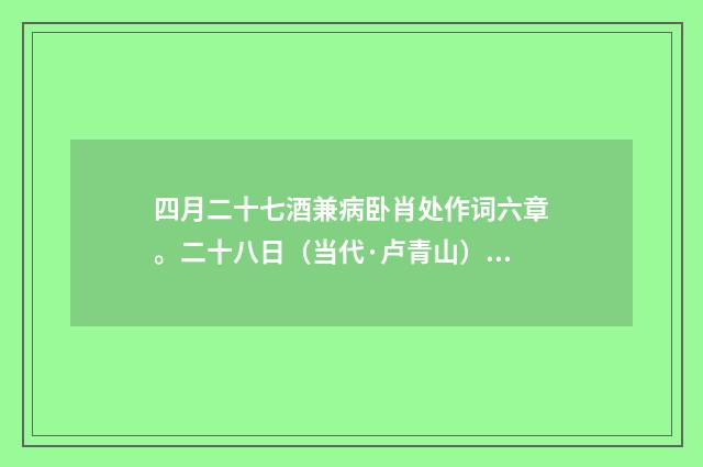 四月二十七酒兼病卧肖处作词六章。二十八日（当代·卢青山）释义及解释