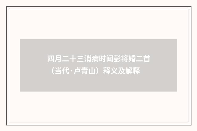 四月二十三消病时闻彭将婚二首（当代·卢青山）释义及解释