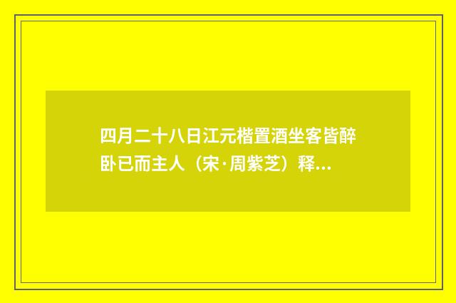四月二十八日江元楷置酒坐客皆醉卧已而主人（宋·周紫芝）释义及解释