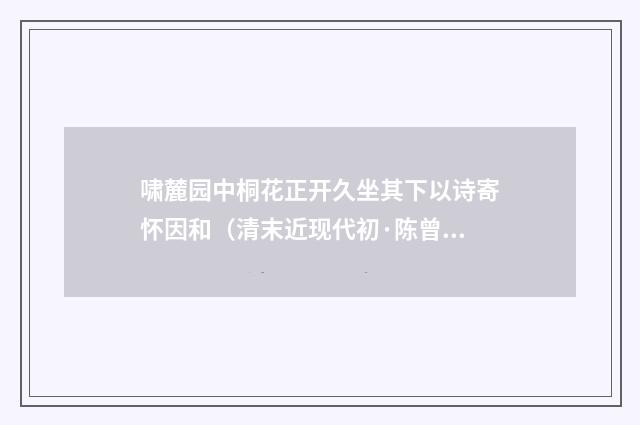 啸麓园中桐花正开久坐其下以诗寄怀因和（清末近现代初·陈曾寿）释义及解释