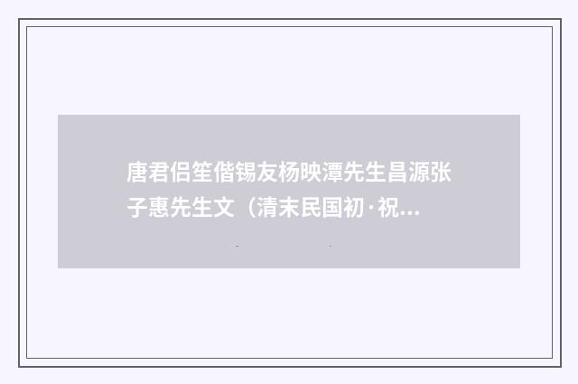 唐君侣笙偕锡友杨映潭先生昌源张子惠先生文（清末民国初·祝廷华）释义及解释