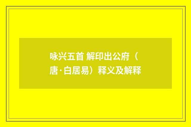 咏兴五首 解印出公府（唐·白居易）释义及解释