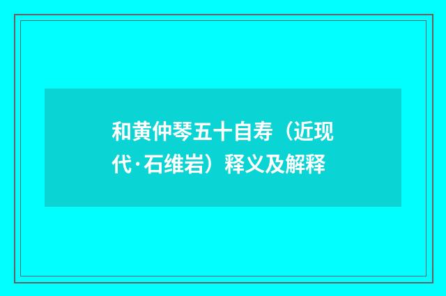 和黄仲琴五十自寿（近现代·石维岩）释义及解释