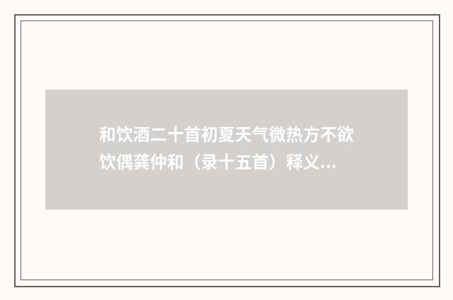 和饮酒二十首初夏天气微热方不欲饮偶龚仲和（录十五首）释义及解释（明·唐时升）释义及解释
