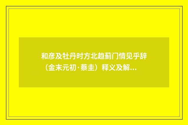 和彦及牡丹时方北趋蓟门情见乎辞（金末元初·蔡圭）释义及解释