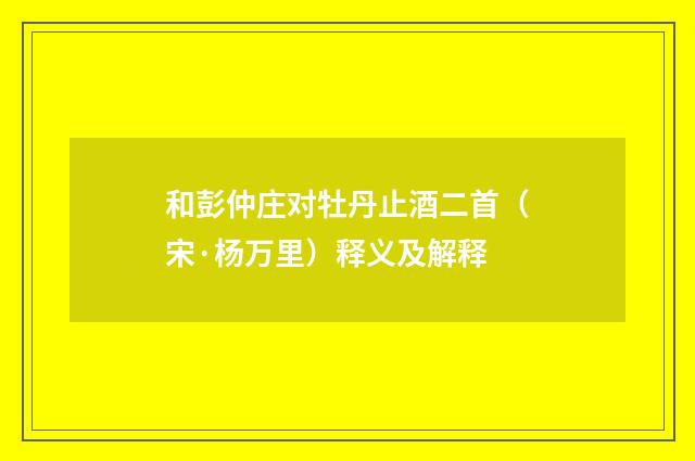 和彭仲庄对牡丹止酒二首（宋·杨万里）释义及解释