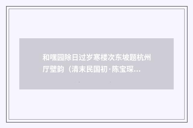 和嘿园除日过岁寒楼次东坡题杭州厅壁韵（清末民国初·陈宝琛）释义及解释