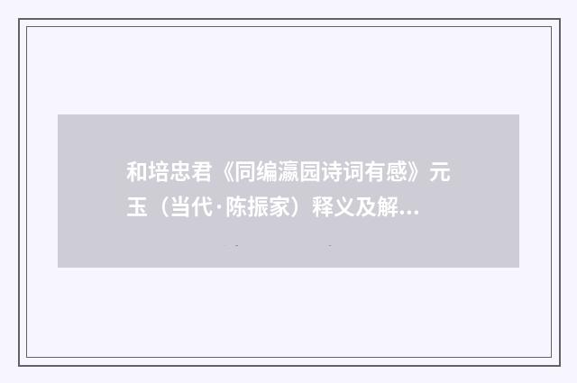 和培忠君《同编瀛园诗词有感》元玉（当代·陈振家）释义及解释