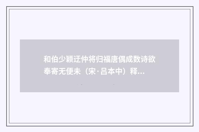 和伯少颖迂仲将归福唐偶成数诗欲奉寄无便未（宋·吕本中）释义及解释