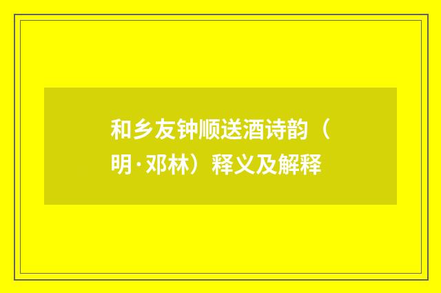 和乡友钟顺送酒诗韵（明·邓林）释义及解释