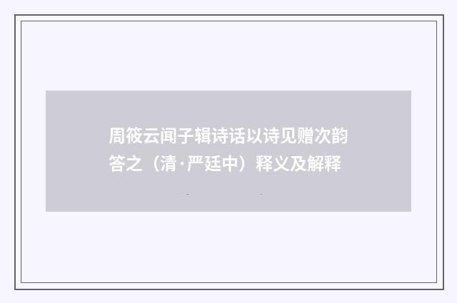 周筱云闻子辑诗话以诗见赠次韵答之（清·严廷中）释义及解释