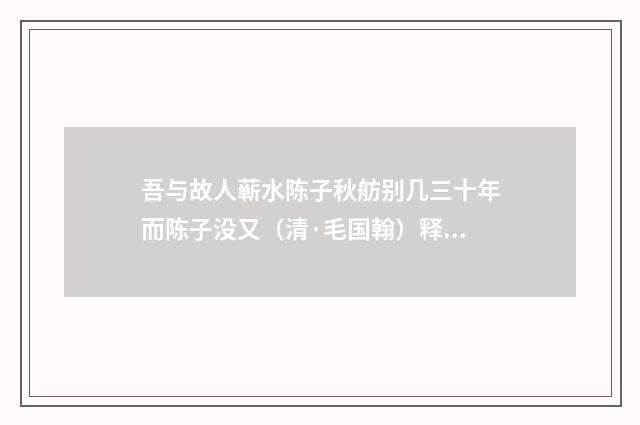 吾与故人蕲水陈子秋舫别几三十年而陈子没又（清·毛国翰）释义及解释
