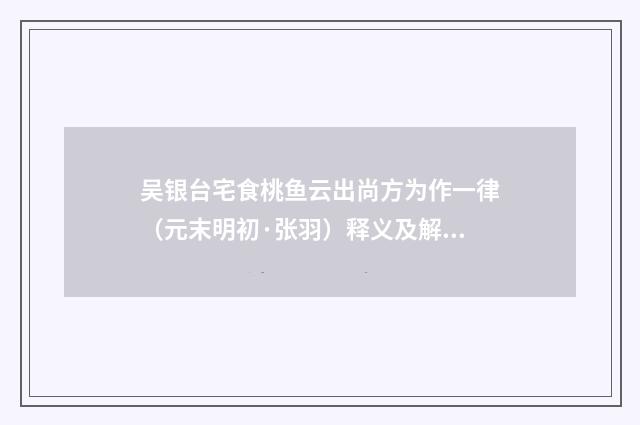 吴银台宅食桃鱼云出尚方为作一律（元末明初·张羽）释义及解释