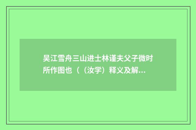 吴江雪舟三山进士林谨夫父子微时所作图也（（汝学）释义及解释）释义及解释