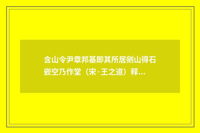 含山令尹章邦基即其所居剜山得石嵌空乃作堂（宋·王之道）释义及解释