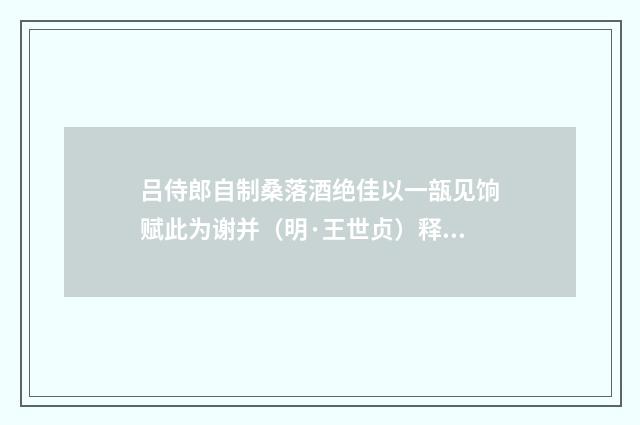 吕侍郎自制桑落酒绝佳以一瓿见饷赋此为谢并（明·王世贞）释义及解释