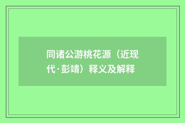 同诸公游桃花源（近现代·彭靖）释义及解释