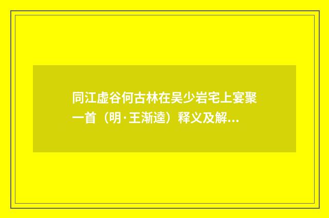 同江虚谷何古林在吴少岩宅上宴聚一首（明·王渐逵）释义及解释
