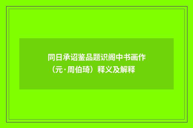 同日承诏鉴品题识阁中书画作（元·周伯琦）释义及解释
