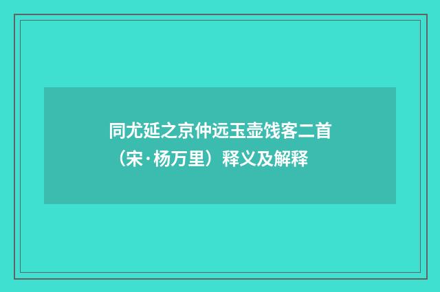 同尤延之京仲远玉壶饯客二首（宋·杨万里）释义及解释
