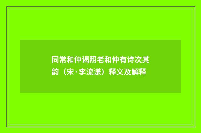 同常和仲谒照老和仲有诗次其韵（宋·李流谦）释义及解释