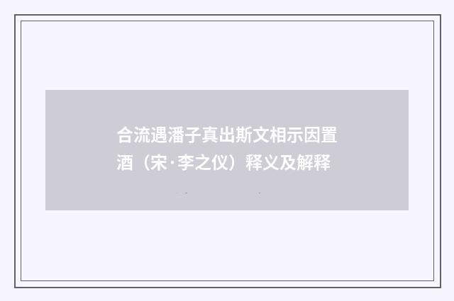合流遇潘子真出斯文相示因置酒（宋·李之仪）释义及解释