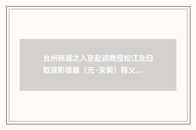 台州韩诚之入京赴调教授松江及归取道彰德展（元·宋褧）释义及解释