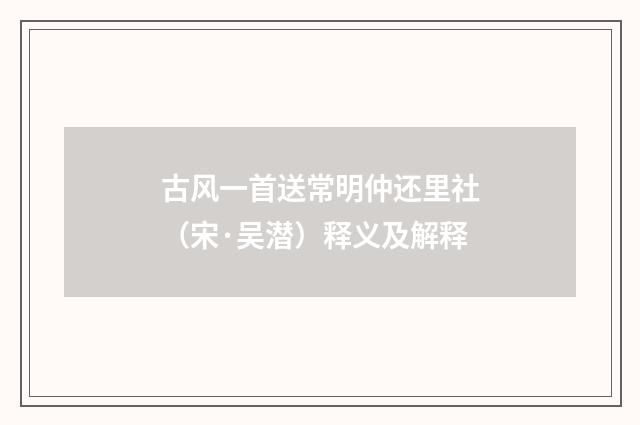 古风一首送常明仲还里社（宋·吴潜）释义及解释
