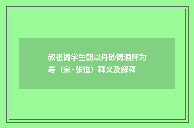 叔祖阁学生朝以丹砂铸酒杯为寿（宋·张镃）释义及解释