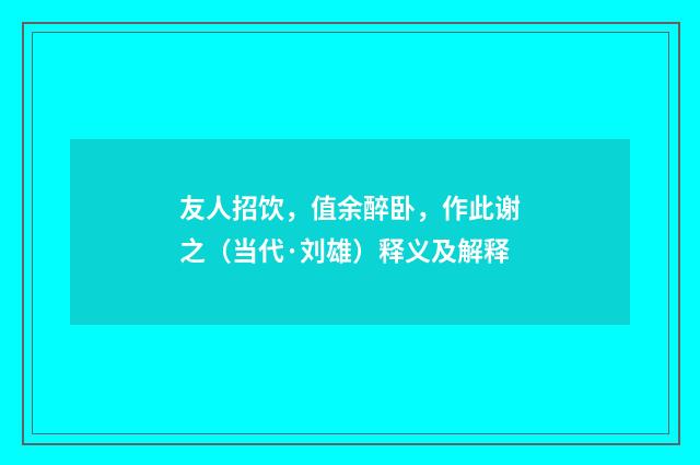 友人招饮，值余醉卧，作此谢之（当代·刘雄）释义及解释